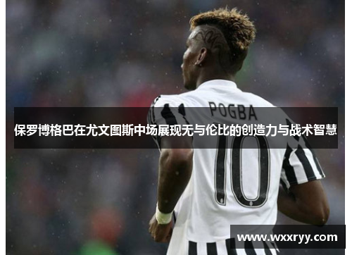 保罗博格巴在尤文图斯中场展现无与伦比的创造力与战术智慧