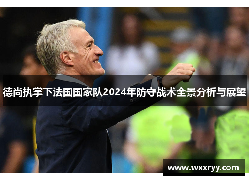 德尚执掌下法国国家队2024年防守战术全景分析与展望