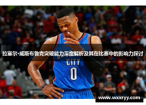 拉塞尔·威斯布鲁克突破能力深度解析及其在比赛中的影响力探讨