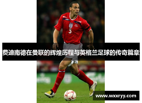 费迪南德在曼联的辉煌历程与英格兰足球的传奇篇章