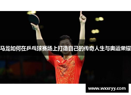 马龙如何在乒乓球赛场上打造自己的传奇人生与奥运荣耀