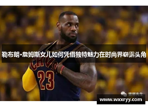 勒布朗·詹姆斯女儿如何凭借独特魅力在时尚界崭露头角