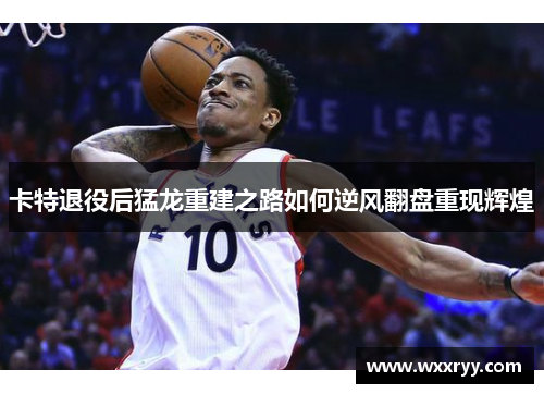 卡特退役后猛龙重建之路如何逆风翻盘重现辉煌