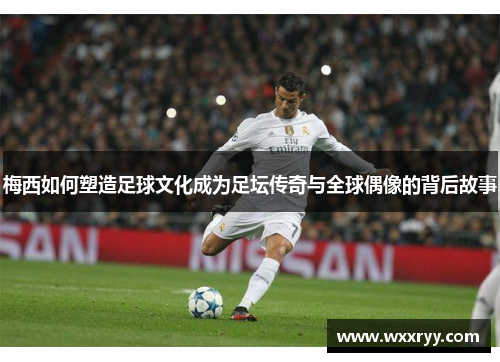 梅西如何塑造足球文化成为足坛传奇与全球偶像的背后故事